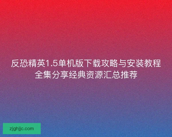 反恐精英1.5单机版下载攻略与安装教程全集分享经典资源汇总推荐