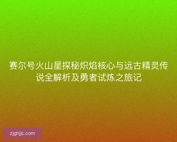 赛尔号火山星探秘炽焰核心与远古精灵传说全解析及勇者试炼之旅记