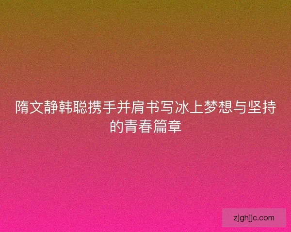 隋文静韩聪携手并肩书写冰上梦想与坚持的青春篇章