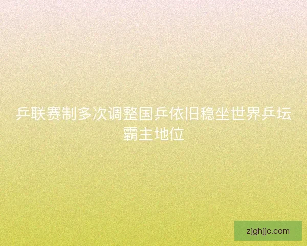 乒联赛制多次调整国乒依旧稳坐世界乒坛霸主地位