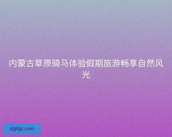 内蒙古草原骑马体验假期旅游畅享自然风光 内蒙古草原骑马体验假期旅游畅享自然风光