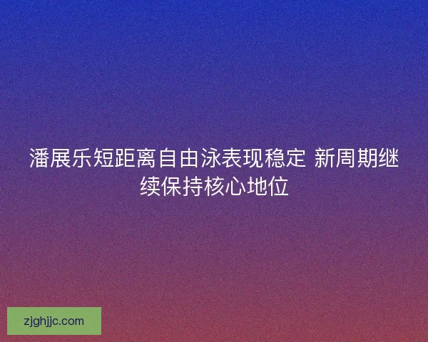潘展乐短距离自由泳表现稳定 新周期继续保持核心地位