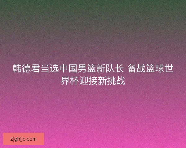 韩德君当选中国男篮新队长 备战篮球世界杯迎接新挑战 韩德君当选中国男篮新队长 备战篮球世界杯迎接新挑战