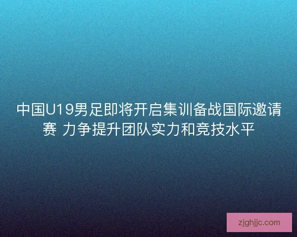 中国U19男足即将开启集训备战国际邀请赛 力争提升团队实力和竞技水平