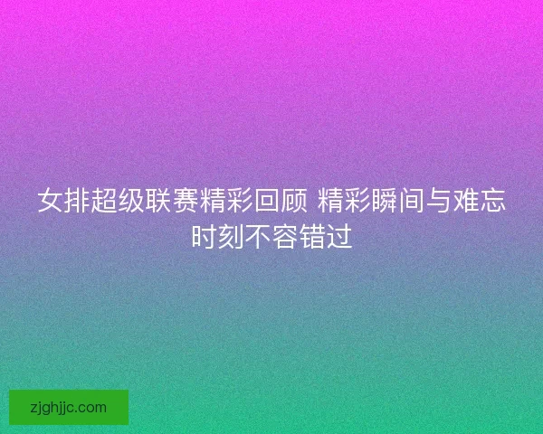 女排超级联赛精彩回顾 精彩瞬间与难忘时刻不容错过