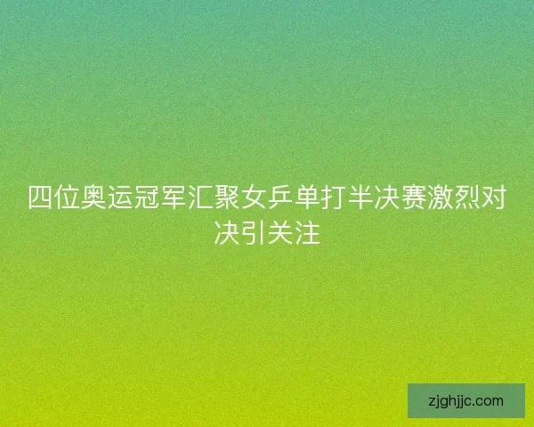 四位奥运冠军汇聚女乒单打半决赛激烈对决引关注