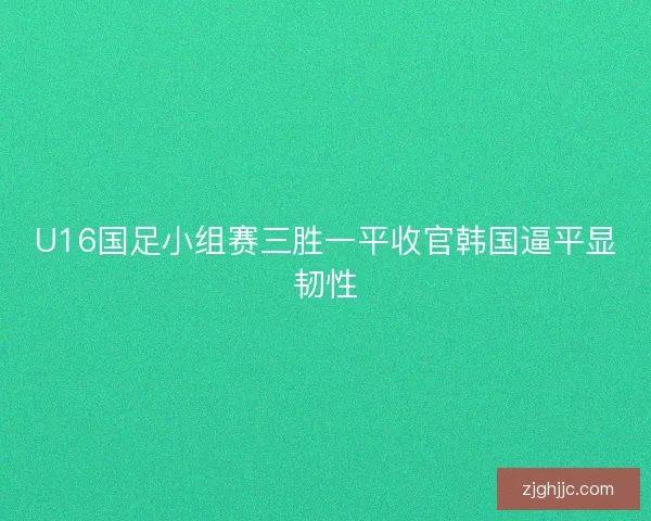 U16国足小组赛三胜一平收官韩国逼平显韧性 U16国足小组赛三胜一平收官韩国逼平显韧性