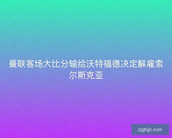 曼联客场大比分输给沃特福德决定解雇索尔斯克亚