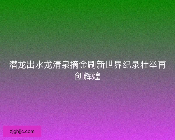 潜龙出水龙清泉摘金刷新世界纪录壮举再创辉煌 潜龙出水龙清泉摘金刷新世界纪录壮举再创辉煌
