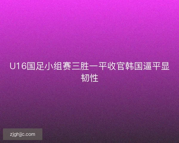 U16国足小组赛三胜一平收官韩国逼平显韧性