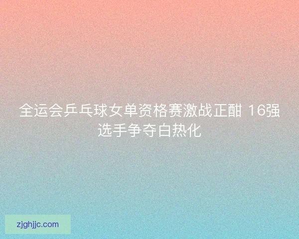 全运会乒乓球女单资格赛激战正酣 16强选手争夺白热化