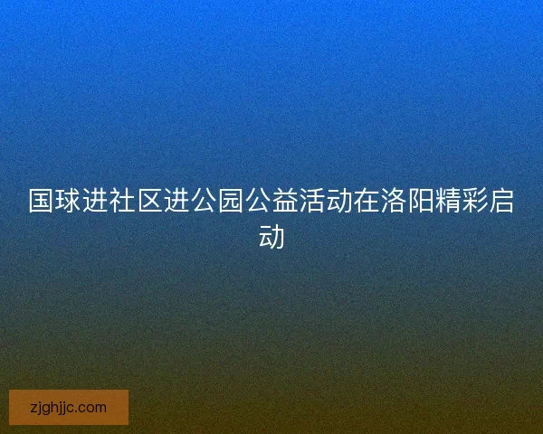 国球进社区进公园公益活动在洛阳精彩启动 国球进社区进公园公益活动在洛阳精彩启动