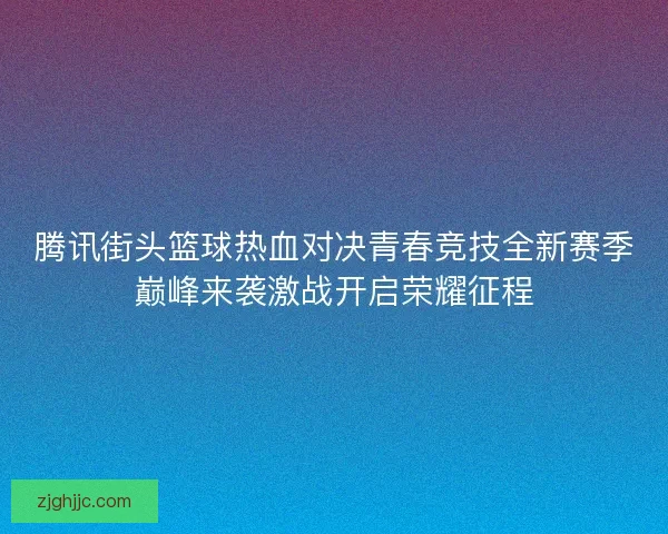 腾讯街头篮球热血对决青春竞技全新赛季巅峰来袭激战开启荣耀征程