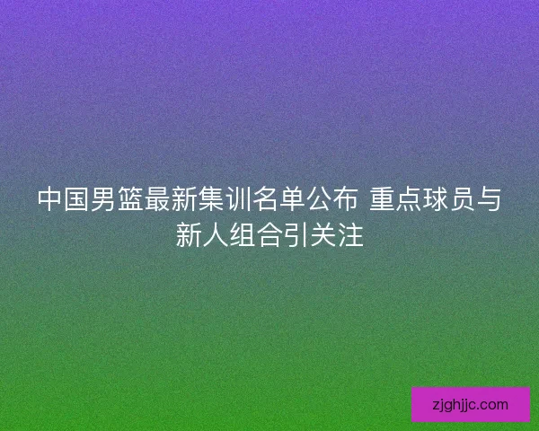中国男篮最新集训名单公布 重点球员与新人组合引关注 中国男篮最新集训名单公布 重点球员与新人组合引关注