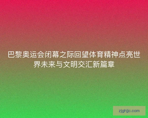 巴黎奥运会闭幕之际回望体育精神点亮世界未来与文明交汇新篇章 巴黎奥运会闭幕之际回望体育精神点亮世界未来与文明交汇新篇章