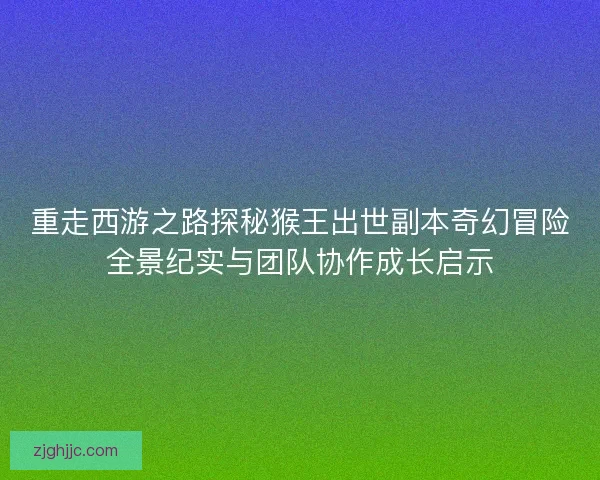 重走西游之路探秘猴王出世副本奇幻冒险全景纪实与团队协作成长启示