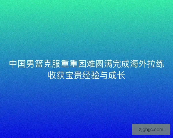 中国男篮克服重重困难圆满完成海外拉练收获宝贵经验与成长
